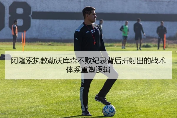 阿隆索执教勒沃库森不败纪录背后折射出的战术体系重塑逻辑