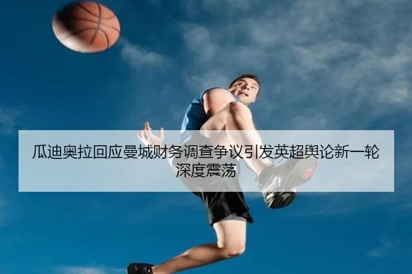 瓜迪奥拉回应曼城财务调查争议引发英超舆论新一轮深度震荡