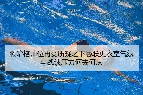 滕哈格帅位再受质疑之下曼联更衣室气氛与战绩压力何去何从