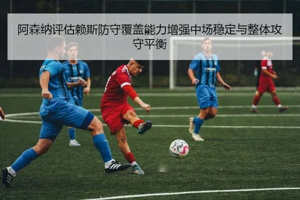 阿森纳评估赖斯防守覆盖能力增强中场稳定与整体攻守平衡