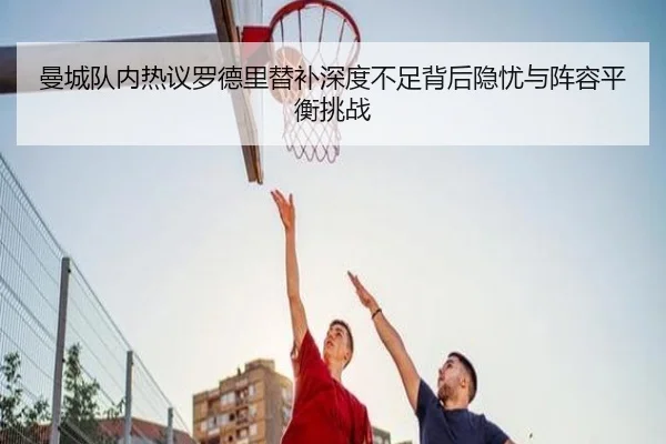 曼城队内热议罗德里替补深度不足背后隐忧与阵容平衡挑战