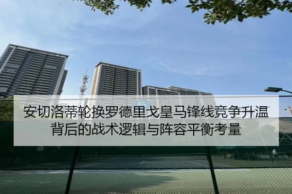 安切洛蒂轮换罗德里戈皇马锋线竞争升温背后的战术逻辑与阵容平衡考量