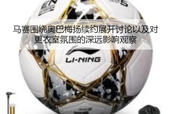 马赛围绕奥巴梅扬续约展开讨论以及对更衣室氛围的深远影响观察