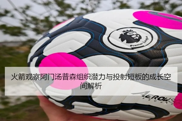 火箭观察阿门汤普森组织潜力与投射短板的成长空间解析